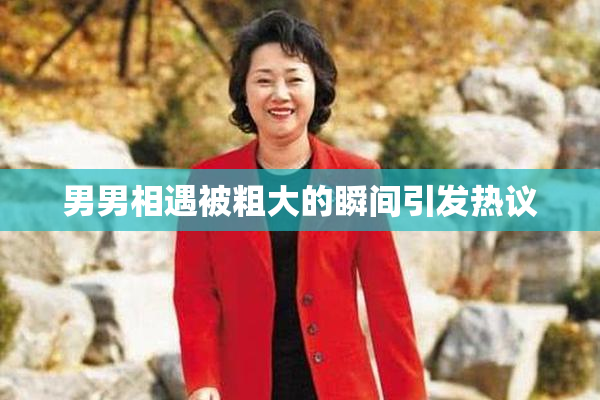 男男相遇被粗大的瞬间引发热议