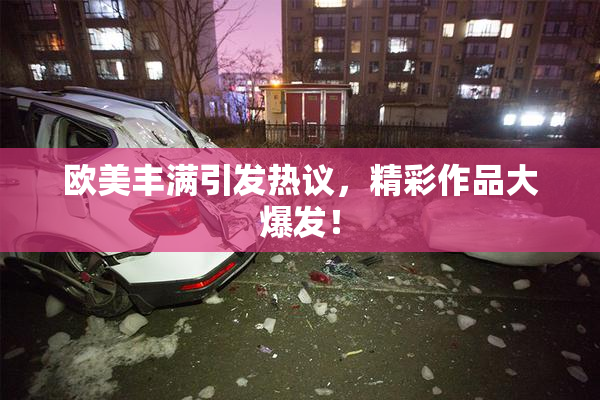 欧美丰满引发热议，精彩作品大爆发！