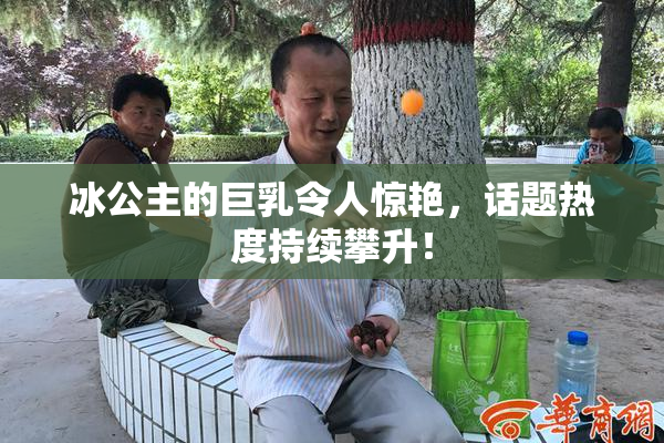 冰公主的巨乳令人惊艳，话题热度持续攀升！