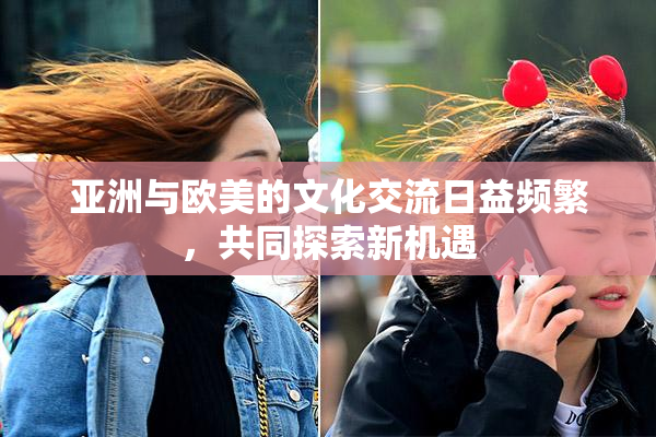 亚洲与欧美的文化交流日益频繁，共同探索新机遇