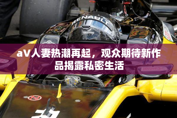 aV人妻热潮再起，观众期待新作品揭露私密生活
