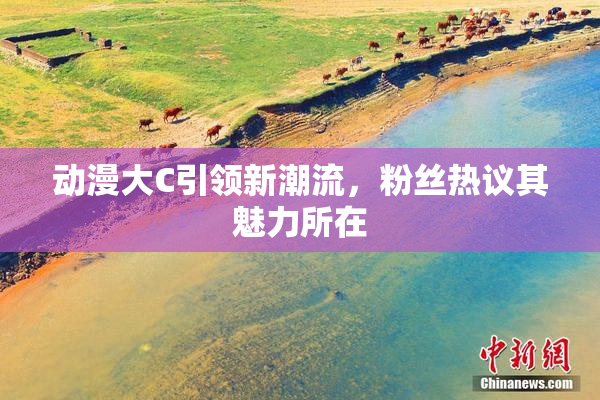 动漫大C引领新潮流，粉丝热议其魅力所在