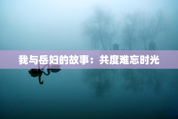 我与岳妇的故事：共度难忘时光
