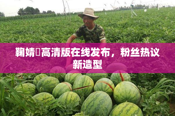鞠婧祎高清版在线发布，粉丝热议新造型
