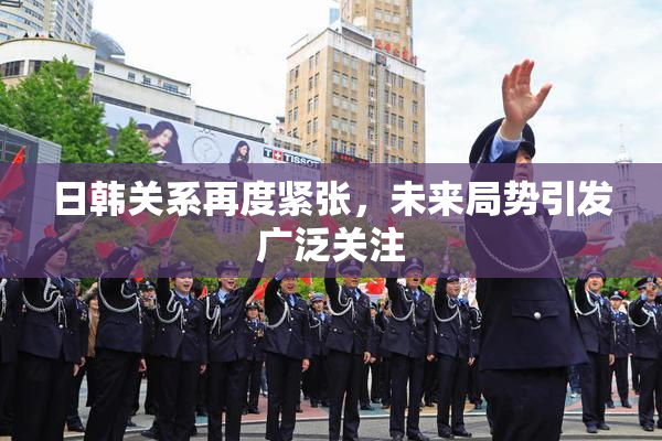日韩关系再度紧张，未来局势引发广泛关注
