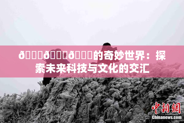 🍆🍑🔞的奇妙世界：探索未来科技与文化的交汇