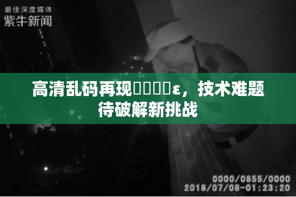 高清乱码再现❌‌❌‌ε，技术难题待破解新挑战