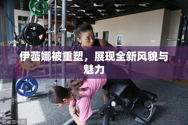 伊蕾娜被重塑，展现全新风貌与魅力