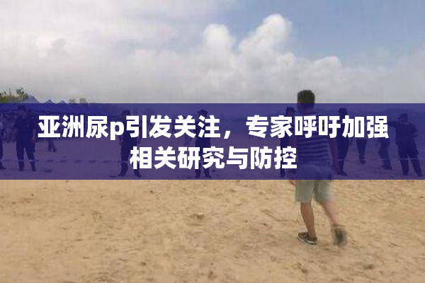 亚洲尿p引发关注，专家呼吁加强相关研究与防控