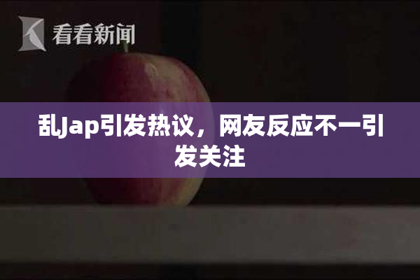 乱Jap引发热议，网友反应不一引发关注
