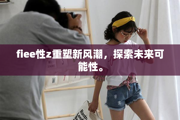 fiee性z重塑新风潮，探索未来可能性。