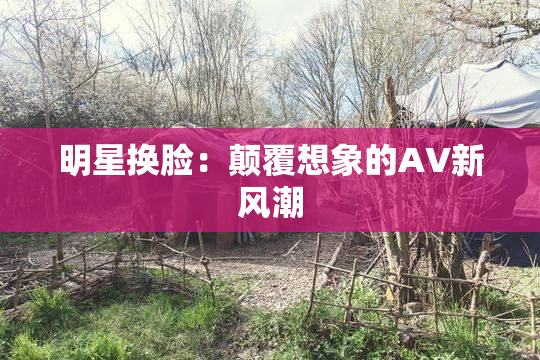 明星换脸：颠覆想象的AV新风潮