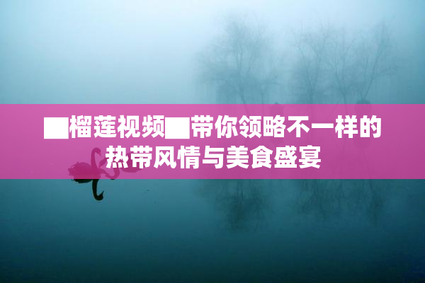 ▇榴莲视频▇带你领略不一样的热带风情与美食盛宴
