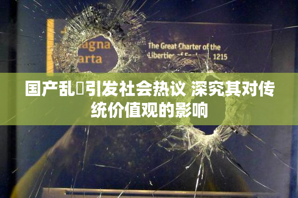 国产乱婬引发社会热议 深究其对传统价值观的影响
