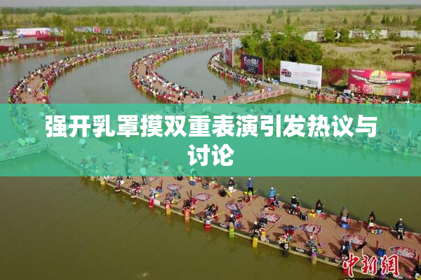 强开乳罩摸双重表演引发热议与讨论
