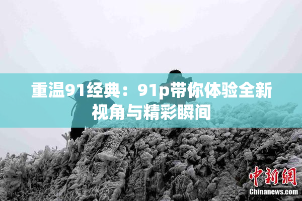 重温91经典：91p带你体验全新视角与精彩瞬间