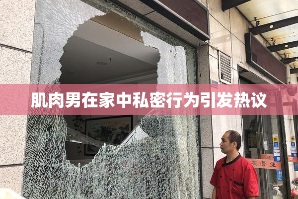 肌肉男在家中私密行为引发热议
