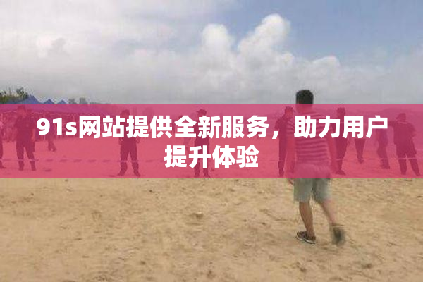 91s网站提供全新服务，助力用户提升体验