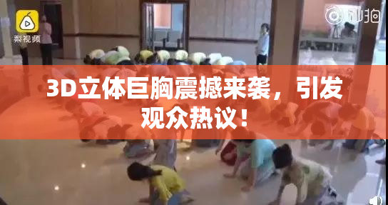 3D立体巨胸震撼来袭，引发观众热议！