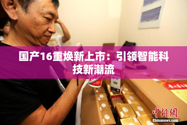 国产16重焕新上市：引领智能科技新潮流