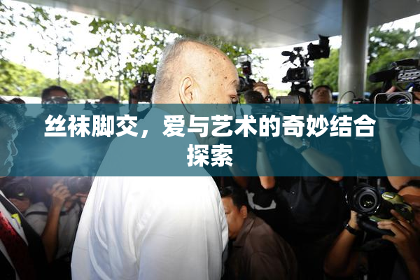 丝袜脚交，爱与艺术的奇妙结合探索