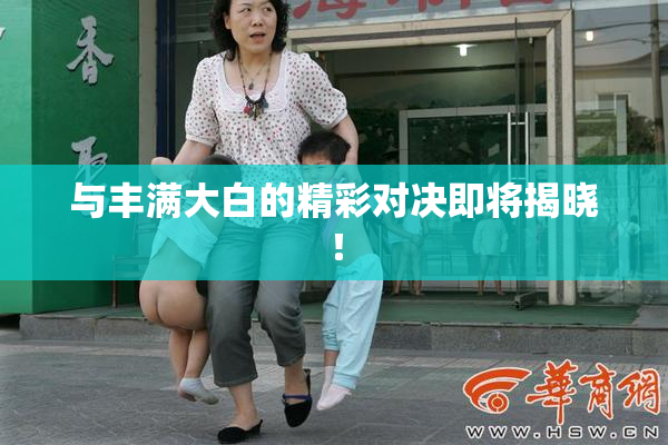 与丰满大白的精彩对决即将揭晓！