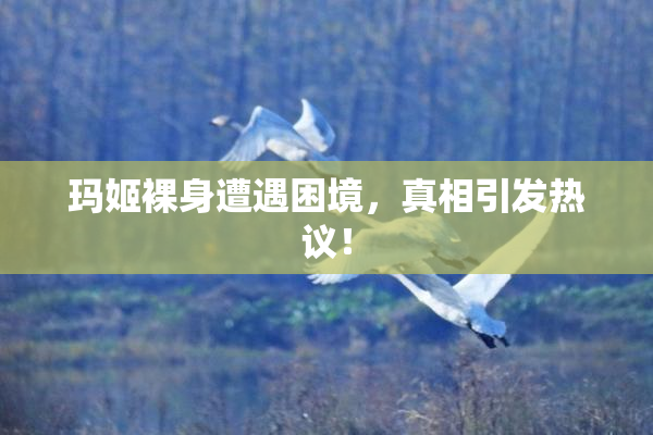 玛姬裸身遭遇困境，真相引发热议！