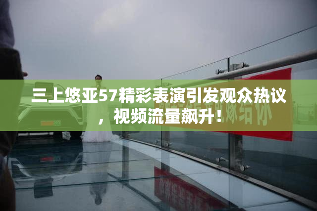 三上悠亚57精彩表演引发观众热议，视频流量飙升！
