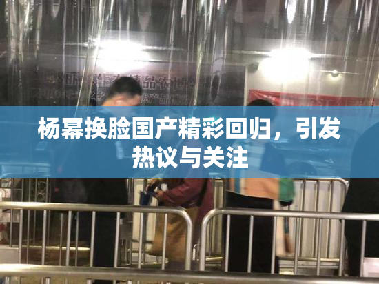 杨幂换脸国产精彩回归，引发热议与关注