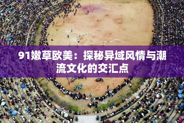 91嫩草欧美：探秘异域风情与潮流文化的交汇点