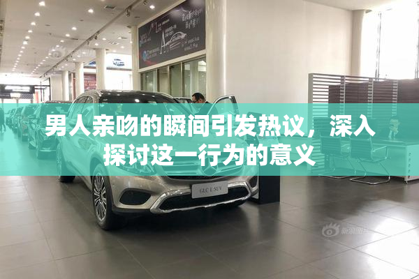 男人亲吻的瞬间引发热议，深入探讨这一行为的意义