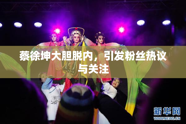 蔡徐坤大胆脱内，引发粉丝热议与关注