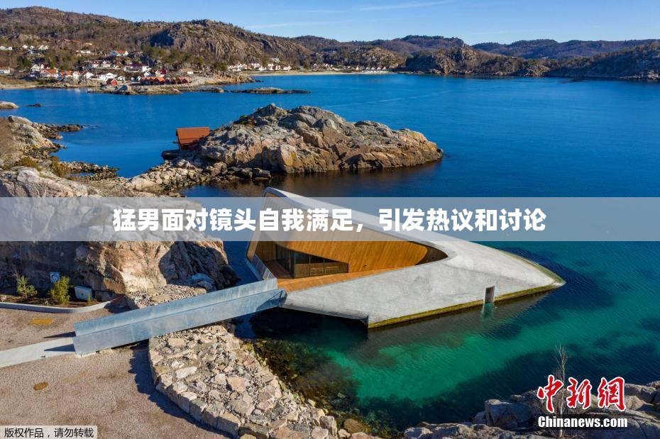 猛男面对镜头自我满足，引发热议和讨论