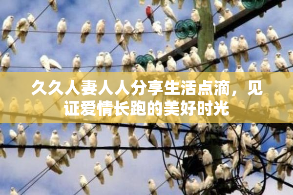 久久人妻人人分享生活点滴，见证爱情长跑的美好时光