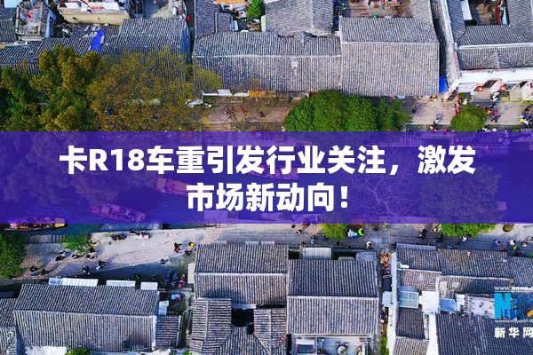 卡R18车重引发行业关注，激发市场新动向！
