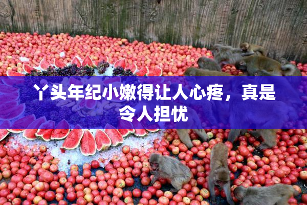 丫头年纪小嫩得让人心疼，真是令人担忧