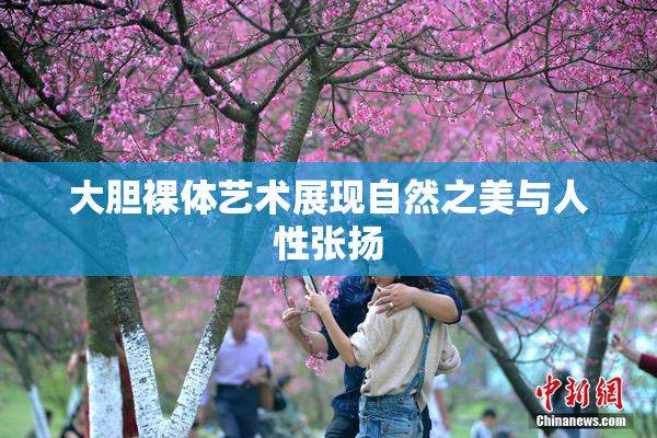 大胆裸体艺术展现自然之美与人性张扬