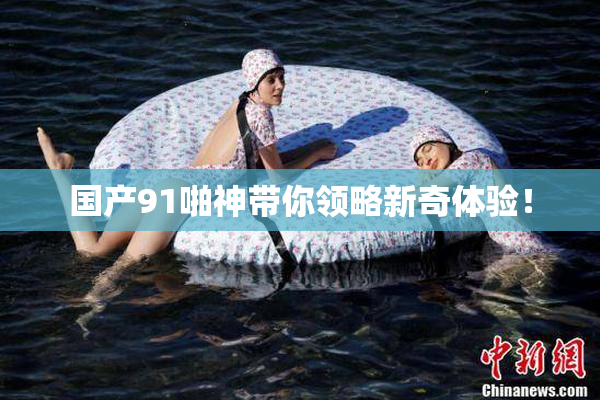 国产91啪神带你领略新奇体验！