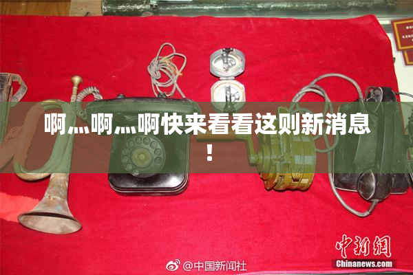 啊灬啊灬啊快来看看这则新消息！