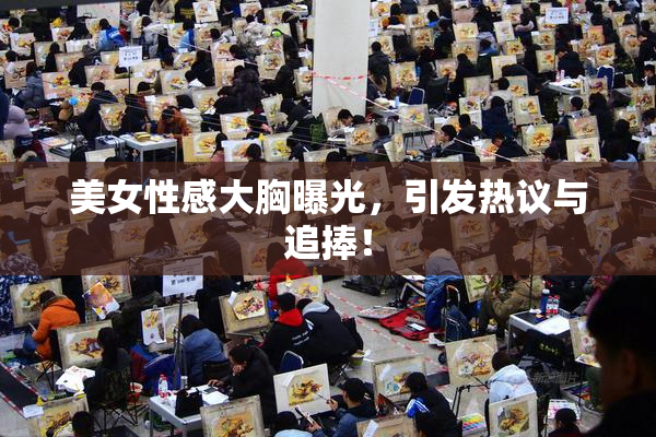 美女性感大胸曝光，引发热议与追捧！