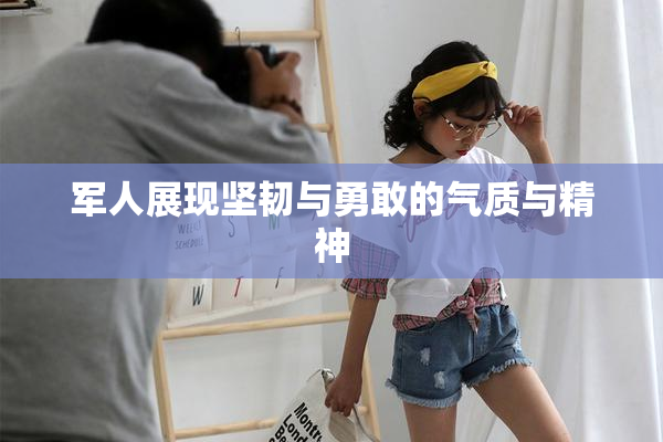 军人展现坚韧与勇敢的气质与精神