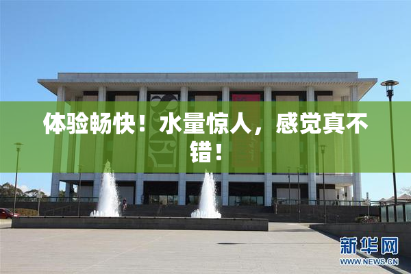 体验畅快！水量惊人，感觉真不错！