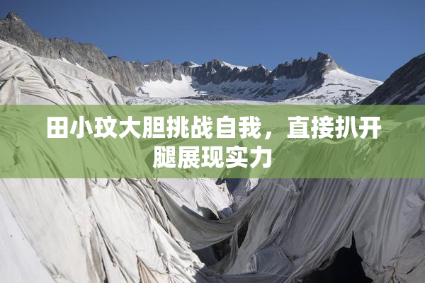 田小玟大胆挑战自我，直接扒开腿展现实力