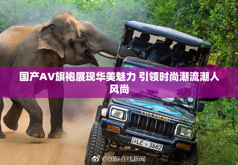 国产AV旗袍展现华美魅力 引领时尚潮流潮人风尚