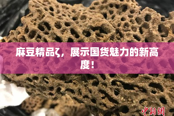 麻豆精品ζ，展示国货魅力的新高度！