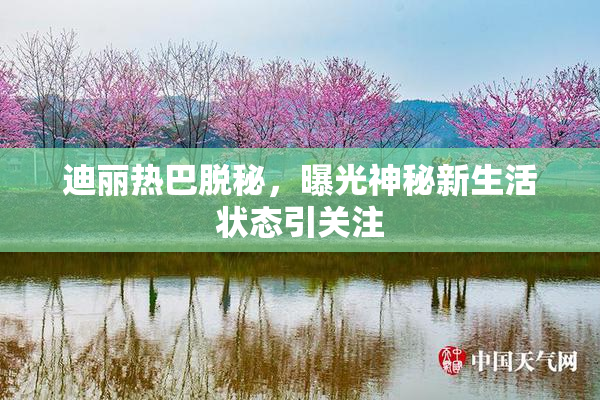 迪丽热巴脱秘，曝光神秘新生活状态引关注