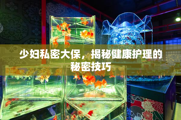 少妇私密大保，揭秘健康护理的秘密技巧