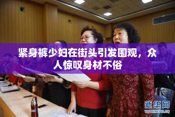 紧身裤少妇在街头引发围观，众人惊叹身材不俗