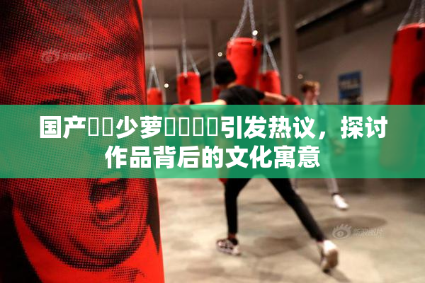 国产❌‌少萝❌‌❌‌引发热议，探讨作品背后的文化寓意