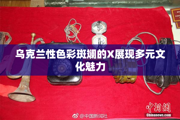 乌克兰性色彩斑斓的X展现多元文化魅力